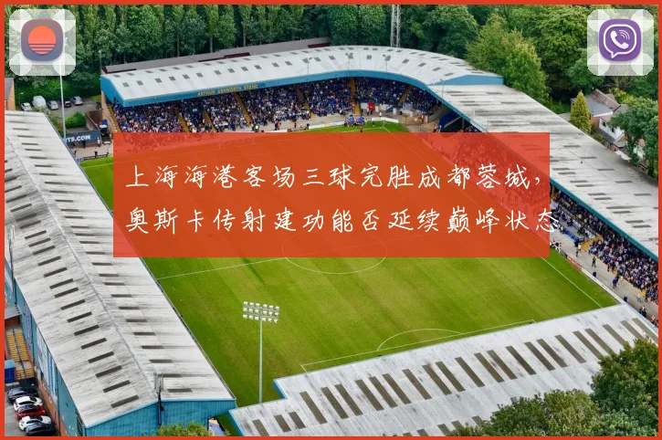 上海海港客场三球完胜成都蓉城，奥斯卡传射建功能否延续巅峰状态？