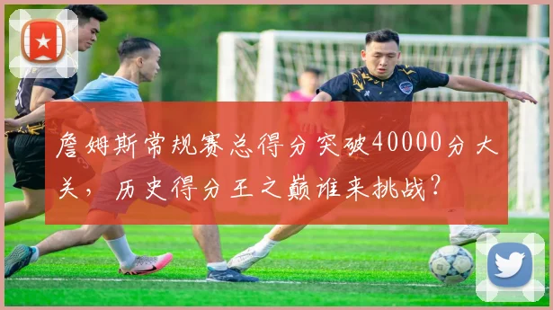 詹姆斯常规赛总得分突破40000分大关，历史得分王之巅谁来挑战？