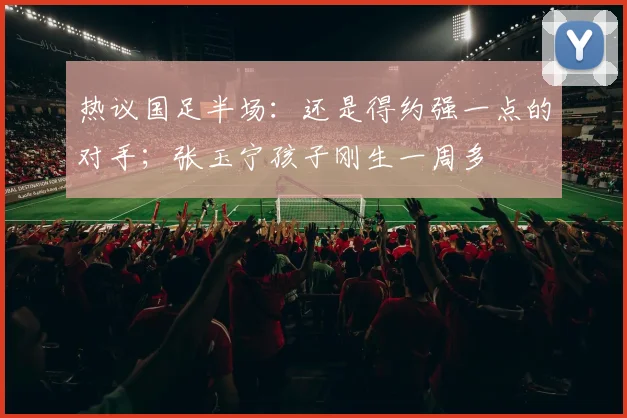 热议国足半场:还是得约强一点的对手;张玉宁孩子刚生一周多