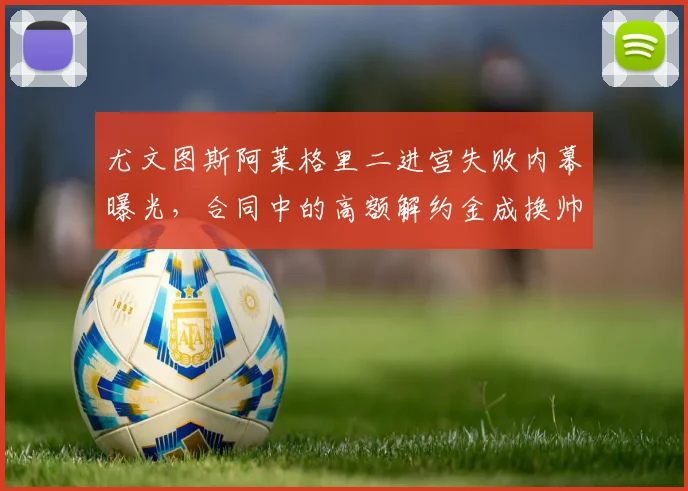 尤文图斯阿莱格里二进宫失败内幕曝光，合同中的高额解约金成换帅最大障碍